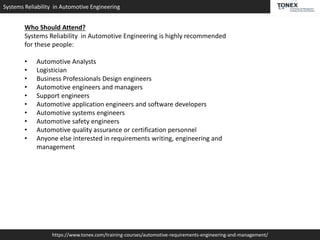 Systems Reliability in Automotive Engineering
https://www.tonex.com/training-courses/automotive-requirements-engineering-and-management/
Who Should Attend?
Systems Reliability in Automotive Engineering is highly recommended
for these people:
• Automotive Analysts
• Logistician
• Business Professionals Design engineers
• Automotive engineers and managers
• Support engineers
• Automotive application engineers and software developers
• Automotive systems engineers
• Automotive safety engineers
• Automotive quality assurance or certification personnel
• Anyone else interested in requirements writing, engineering and
management
 