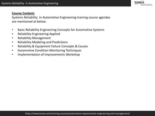 Systems Reliability in Automotive Engineering
https://www.tonex.com/training-courses/automotive-requirements-engineering-and-management/
Course Content:
Systems Reliability in Automotive Engineering training course agendas
are mentioned at below:
• Basic Reliability Engineering Concepts for Automotive Systems
• Reliability Engineering Applied
• Reliability Management
• Reliability Modeling and Predictions
• Reliability & Equipment Failure Concepts & Causes
• Automotive Condition Monitoring Techniques
• Implementation of Improvements Workshop
 