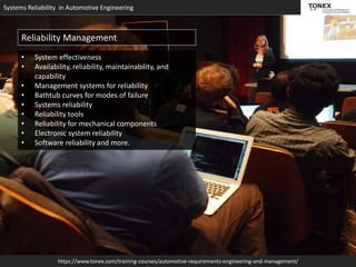 Systems Reliability in Automotive Engineering
https://www.tonex.com/training-courses/automotive-requirements-engineering-and-management/
Reliability Management
• System effectiveness
• Availability, reliability, maintainability, and
capability
• Management systems for reliability
• Bathtub curves for modes of failure
• Systems reliability
• Reliability tools
• Reliability for mechanical components
• Electronic system reliability
• Software reliability and more.
 