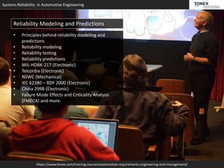 Systems Reliability in Automotive Engineering
https://www.tonex.com/training-courses/automotive-requirements-engineering-and-management/
Reliability Modeling and Predictions
• Principles behind reliability modeling and
predictions
• Reliability modeling
• Reliability testing
• Reliability predictions
• MIL-HDBK-217 (Electronic)
• Telcordia (Electronic)
• NSWC (Mechanical)
• IEC 62380 – RDF 2000 (Electronic)
• China 299B (Electronic)
• Failure Mode Effects and Criticality Analysis
(FMECA) and more.
 