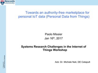 P.Missier2017
SystemsResearchChallenges
Towards an authority-free marketplace for
personal IoT data (Personal Data from Things)
Paolo Missier
Jan 16th, 2017
Systems Research Challenges in the Internet of
Things Workshop
Ack: Dr. Michele Nati, DE Catapult
 