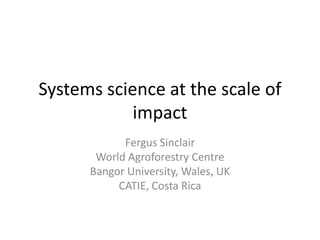 Systems science at the scale of
impact
Fergus Sinclair
World Agroforestry Centre
Bangor University, Wales, UK
CATIE, Costa Rica
 