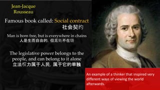 {
Famous book called: Social contract
社会契约
Man is born free, but is everywhere in chains
人是生而自由的，但无处不在链
The legislative power belongs to the
people, and can belong to it alone
立法权力属于人民，属于它的单独
Jean-Jacque
Rousseau
An example of a thinker that inspired very
different ways of viewing the world
afterwards.
 