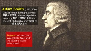 Adam Smith (1723 - 1790)
was a Scottish moral philosopher
苏格兰哲学家, pioneer of political
economy 政治经济学的先驱, and
key Scottish Enlightenment苏格兰
启蒙运动figure
Rousseau was even read
by people like Adam Smith
and helped to inspire
Smith as well.
 