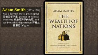 Adam Smith (1723 - 1790)
was a Scottish moral philosopher
苏格兰哲学家, pioneer of political
economy 政治经济学的先驱, and
key Scottish Enlightenment苏格兰
启蒙运动figure
 