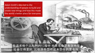{
在追求他个人私利的过程中,他常常会更有效地使
社会变得更好, 比他原先想作或未想作的更有效.
Adam Smith’s idea led to the
understanding of people to build and
create new things and how this made
the world a better place for everyone.
 