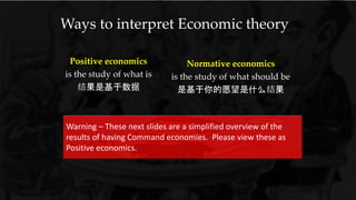 Ways to interpret Economic theory
Positive economics
is the study of what is
结果是基于数据
Normative economics
is the study of what should be
是基于你的愿望是什么结果
Warning – These next slides are a simplified overview of the
results of having Command economies. Please view these as
Positive economics.
 