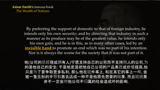 {
By preferring the support of domestic to that of foreign industry, he
intends only his own security; and by directing that industry in such a
manner as its produce may be of the greatest value, he intends only
his own gain, and he is in this, as in many other cases, led by an
invisible hand to promote an end which was no part of his intention.
Nor is it always the worse for the society that it was not part of it.
他(公司的总经理或拥有人)宁愿支持自己的公司而不支持别人的公司,为
的是他自己的安全; 于是他若是把他自己公司的产品素质或价值提高,他
只是为了要争取更多私利, 那么他在这件事上, 和在其它的事上一样, 会
被一隻无形的手导引着去达成一种不是他原先想要的结果. 而且这结果
并不一定会对他公司不归属的社会造成坏的影响.
Adam Smith’s famous book
The Wealth of Nations
 