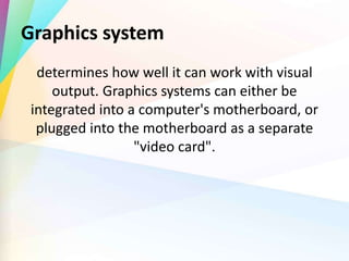 Graphics system
determines how well it can work with visual
output. Graphics systems can either be
integrated into a computer's motherboard, or
plugged into the motherboard as a separate
"video card".
 