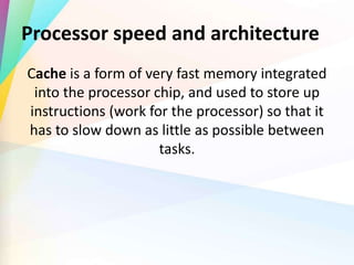 Processor speed and architecture
Cache is a form of very fast memory integrated
into the processor chip, and used to store up
instructions (work for the processor) so that it
has to slow down as little as possible between
tasks.
 