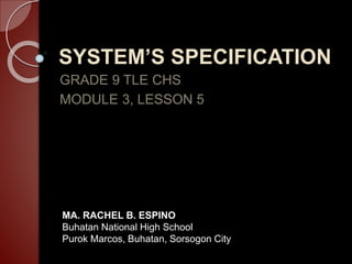 SYSTEM’S SPECIFICATION
GRADE 9 TLE CHS
MODULE 3, LESSON 5
MA. RACHEL B. ESPINO
Buhatan National High School
Purok Marcos, Buhatan, Sorsogon City
 