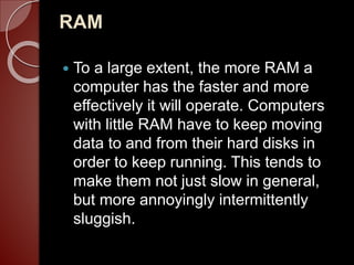 RAM
 To a large extent, the more RAM a
computer has the faster and more
effectively it will operate. Computers
with little RAM have to keep moving
data to and from their hard disks in
order to keep running. This tends to
make them not just slow in general,
but more annoyingly intermittently
sluggish.
 