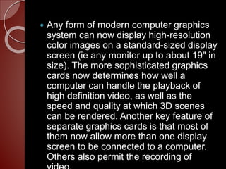  Any form of modern computer graphics
system can now display high-resolution
color images on a standard-sized display
screen (ie any monitor up to about 19" in
size). The more sophisticated graphics
cards now determines how well a
computer can handle the playback of
high definition video, as well as the
speed and quality at which 3D scenes
can be rendered. Another key feature of
separate graphics cards is that most of
them now allow more than one display
screen to be connected to a computer.
Others also permit the recording of
 