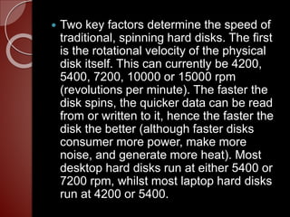  Two key factors determine the speed of
traditional, spinning hard disks. The first
is the rotational velocity of the physical
disk itself. This can currently be 4200,
5400, 7200, 10000 or 15000 rpm
(revolutions per minute). The faster the
disk spins, the quicker data can be read
from or written to it, hence the faster the
disk the better (although faster disks
consumer more power, make more
noise, and generate more heat). Most
desktop hard disks run at either 5400 or
7200 rpm, whilst most laptop hard disks
run at 4200 or 5400.
 