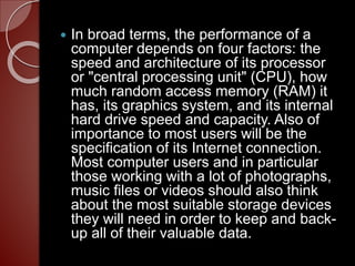  In broad terms, the performance of a
computer depends on four factors: the
speed and architecture of its processor
or "central processing unit" (CPU), how
much random access memory (RAM) it
has, its graphics system, and its internal
hard drive speed and capacity. Also of
importance to most users will be the
specification of its Internet connection.
Most computer users and in particular
those working with a lot of photographs,
music files or videos should also think
about the most suitable storage devices
they will need in order to keep and back-
up all of their valuable data.
 