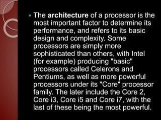  The architecture of a processor is the
most important factor to determine its
performance, and refers to its basic
design and complexity. Some
processors are simply more
sophisticated than others, with Intel
(for example) producing "basic"
processors called Celerons and
Pentiums, as well as more powerful
processors under its "Core" processor
family. The later include the Core 2,
Core i3, Core i5 and Core i7, with the
last of these being the most powerful.
 