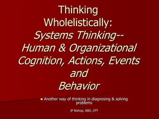 Thinking
        Wholelistically:
   Systems Thinking--
 Human & Organizational
Cognition, Actions, Events
           and
        Behavior
       Another way of thinking in diagnosing & solving
                          problems
                      JP Bishop, ABD, CPT
 