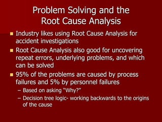 Problem Solving and the
            Root Cause Analysis
 Industry likes using Root Cause Analysis for
  accident investigations
 Root Cause Analysis also good for uncovering
  repeat errors, underlying problems, and which
  can be solved
 95% of the problems are caused by process
  failures and 5% by personnel failures
    – Based on asking “Why?”
    – Decision tree logic- working backwards to the origins
      of the cause
 