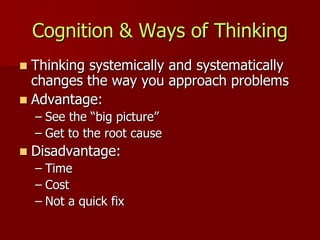 Cognition & Ways of Thinking
 Thinking systemically and systematically
  changes the way you approach problems
 Advantage:
    – See the “big picture”
    – Get to the root cause
   Disadvantage:
    – Time
    – Cost
    – Not a quick fix
 