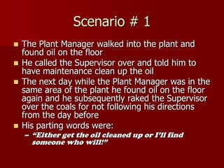 Scenario # 1
 The Plant Manager walked into the plant and
  found oil on the floor
 He called the Supervisor over and told him to
  have maintenance clean up the oil
 The next day while the Plant Manager was in the
  same area of the plant he found oil on the floor
  again and he subsequently raked the Supervisor
  over the coals for not following his directions
  from the day before
 His parting words were:
    – “Either get the oil cleaned up or I’ll find
     someone who will!”
 