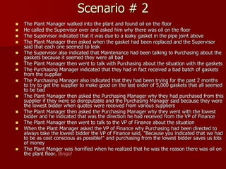 Scenario # 2
   The Plant Manager walked into the plant and found oil on the floor
   He called the Supervisor over and asked him why there was oil on the floor
   The Supervisor indicated that it was due to a leaky gasket in the pipe joint above
   The Plant Manager then asked when the gasket had been replaced and the Supervisor
    said that each one seemed to leak
   The Supervisor also indicated that Maintenance had been talking to Purchasing about the
    gaskets because it seemed they were all bad
   The Plant Manager then went to talk with Purchasing about the situation with the gaskets
   The Purchasing Manager indicated that they had in fact received a bad batch of gaskets
    from the supplier
   The Purchasing Manager also indicated that they had been trying for the past 2 months
    to try to get the supplier to make good on the last order of 5,000 gaskets that all seemed
    to be bad
   The Plant Manager then asked the Purchasing Manager why they had purchased from this
    supplier if they were so disreputable and the Purchasing Manager said because they were
    the lowest bidder when quotes were received from various suppliers
   The Plant Manager then asked the Purchasing Manager why they went with the lowest
    bidder and he indicated that was the direction he had received from the VP of Finance
   The Plant Manager then went to talk to the VP of Finance about the situation
   When the Plant Manager asked the VP of Finance why Purchasing had been directed to
    always take the lowest bidder the VP of Finance said, "Because you indicated that we had
    to be as cost conscious as possible!" and purchasing from the lowest bidder saves us lots
    of money
   The Plant Manger was horrified when he realized that he was the reason there was oil on
    the plant floor. Bingo!
 