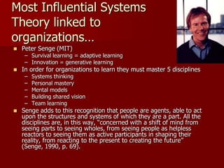 Most Influential Systems
Theory linked to
organizations…
   Peter Senge (MIT)
     – Survival learning = adaptive learning
     – Innovation = generative learning
   In order for organizations to learn they must master 5 disciplines
     –   Systems thinking
     –   Personal mastery
     –   Mental models
     –   Building shared vision
     –   Team learning
   Senge adds to this recognition that people are agents, able to act
    upon the structures and systems of which they are a part. All the
    disciplines are, in this way, “concerned with a shift of mind from
    seeing parts to seeing wholes, from seeing people as helpless
    reactors to seeing them as active participants in shaping their
    reality, from reacting to the present to creating the future”
    (Senge, 1990, p. 69).
 
