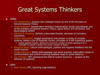 Great Systems Thinkers
   1950s
     – Von Bertalanffey, Austrian born biologist known as one of the founders of
       General Systems Theory
     – Anatol Rapoport, Russian-born American mathematical Jewish psychologist, one
       of the founders of General Systems Theory, game theory and semantics, and
       psychological conlfict
     – Kenneth E. Boulding, (British) unbounded theorist, advocate of normative
       economics,
     – William Ross Ashby, English psychiatrist and pioneer in study of complex
       systems, Ashby’s Law of Requisite Variety, principles of a self-organizing system
             Variety absorbs Variety, defines the minimum number of states necessary for a
              controller to control a system of a given number of states
     – Margaret Mead, cultural anthropologist, positive and negative feedback into the
       social sciences
     – Gregory Bateson, British anthropologist and social scientist, cybernetics (study of
       communication and control involving feedback loops to social systems)
     – Jay Forrester, MIT (pioneered the field of system dynamics -- analysis of the
       behavior of systems)

   Later
     – Peter Senge, MIT, (learning organizations)
 