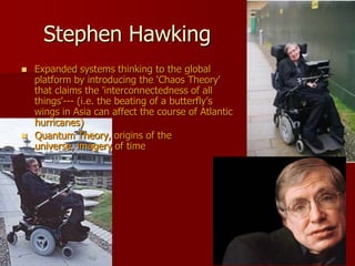 Stephen Hawking
   Expanded systems thinking to the global
    platform by introducing the 'Chaos Theory'
    that claims the 'interconnectedness of all
    things'--- (i.e. the beating of a butterfly’s
    wings in Asia can affect the course of Atlantic
    hurricanes)
   Quantum Theory, origins of the
    universe, imagery of time
 