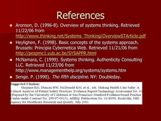 References
   Aronson, D. (1996-8). Overview of systems thinking. Retrieved
    11/22/06 from
    http://www.thinking.net/Systems_Thinking/OverviewSTArticle.pdf
   Heylighen, F. (1998). Basic concepts of the systems approach.
    Brussels: Principia Cybernetica Web. Retrieved 11/21/06 from
    http://pespmc1.vub.ac.be/SYSAPPR.html
   McNamara, C. (1999). Systems thinking. Authenticity Consulting
    LLC. Retrieved 11/23/06 from
    http://www.managementhelp.org/systems/systems.htm
   Senge. P. (1990). The fifth discipline. NY: Doubleday.
 