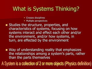 What is Systems Thinking?
              Crosses disciplines
              Multiple perspectives
   Studies the structure, properties, and
    characteristics of systems, focusing on how
    systems interact and effect each other and/or
    the environment, and/or how systems, in
    turn, are effected by the environment

   Way of understanding reality that emphasizes
    the relationships among a system's parts, rather
    than the parts themselves
 