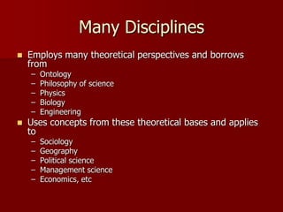 Many Disciplines
   Employs many theoretical perspectives and borrows
    from
    –   Ontology
    –   Philosophy of science
    –   Physics
    –   Biology
    –   Engineering
   Uses concepts from these theoretical bases and applies
    to
    –   Sociology
    –   Geography
    –   Political science
    –   Management science
    –   Economics, etc
 