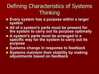 Defining Characteristics of Systems
             Thinking
   Every system has a purpose within a larger
    system
   All of a system's parts must be present for
    the system to carry out its purpose optimally
   A system's parts must be arranged in a
    specific way for the system to carry out its
    purpose
   Systems change in response to feedback
   Systems maintain their stability by making
    adjustments based on feedback
 