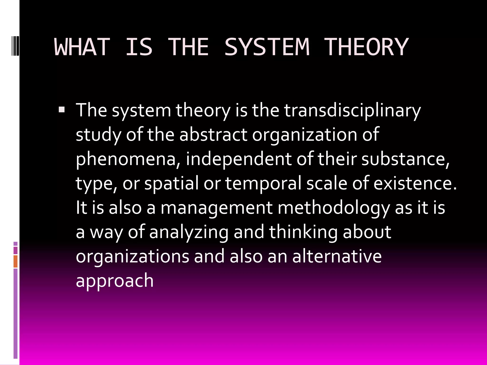 WHAT IS THE SYSTEM THEORY
 The system theory is the transdisciplinary

study of the abstract organization of
phenomena, independent of their substance,
type, or spatial or temporal scale of existence.
It is also a management methodology as it is
a way of analyzing and thinking about
organizations and also an alternative
approach

 