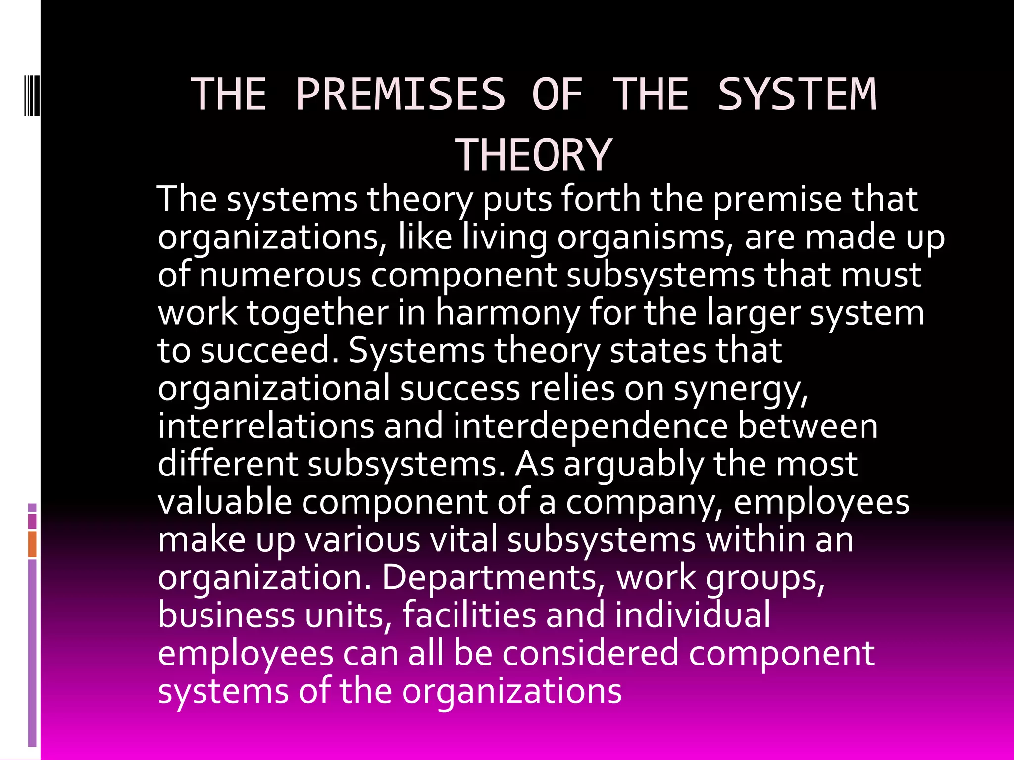 THE PREMISES OF THE SYSTEM
THEORY

The systems theory puts forth the premise that
organizations, like living organisms, are made up
of numerous component subsystems that must
work together in harmony for the larger system
to succeed. Systems theory states that
organizational success relies on synergy,
interrelations and interdependence between
different subsystems. As arguably the most
valuable component of a company, employees
make up various vital subsystems within an
organization. Departments, work groups,
business units, facilities and individual
employees can all be considered component
systems of the organizations

 