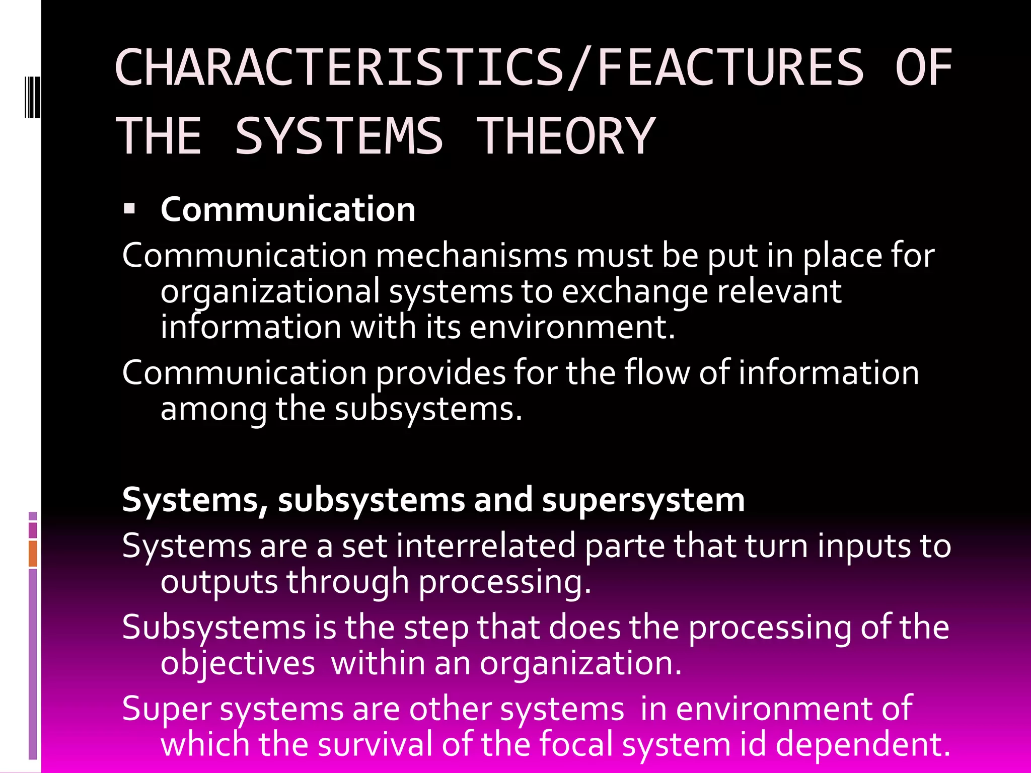 CHARACTERISTICS/FEACTURES OF
THE SYSTEMS THEORY
 Communication

Communication mechanisms must be put in place for
organizational systems to exchange relevant
information with its environment.
Communication provides for the flow of information
among the subsystems.
Systems, subsystems and supersystem
Systems are a set interrelated parte that turn inputs to
outputs through processing.
Subsystems is the step that does the processing of the
objectives within an organization.
Super systems are other systems in environment of
which the survival of the focal system id dependent.

 