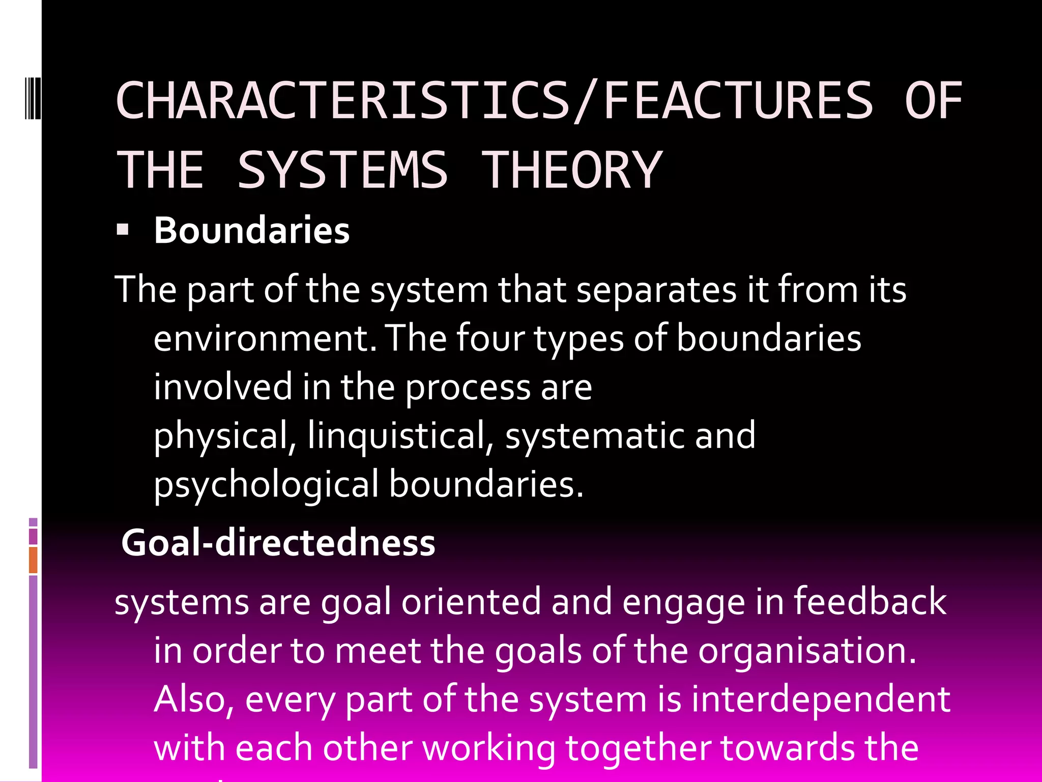 CHARACTERISTICS/FEACTURES OF
THE SYSTEMS THEORY
 Boundaries

The part of the system that separates it from its
environment. The four types of boundaries
involved in the process are
physical, linquistical, systematic and
psychological boundaries.
Goal-directedness
systems are goal oriented and engage in feedback
in order to meet the goals of the organisation.
Also, every part of the system is interdependent
with each other working together towards the

 