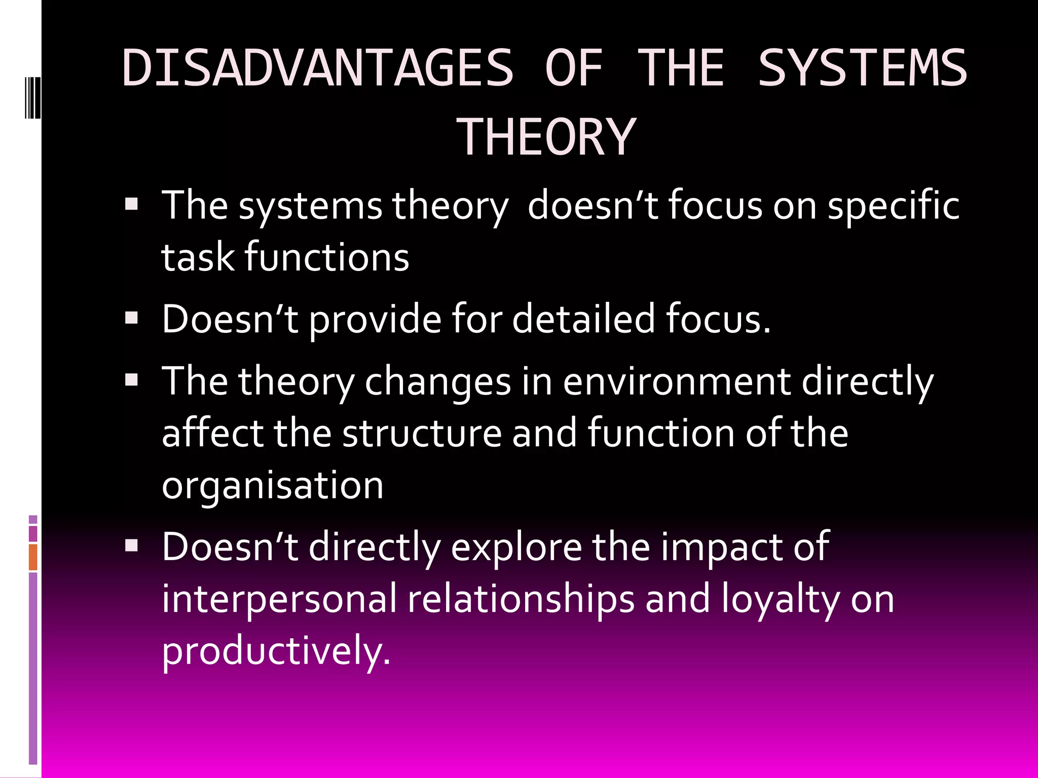 DISADVANTAGES OF THE SYSTEMS
THEORY
 The systems theory doesn’t focus on specific

task functions
 Doesn’t provide for detailed focus.
 The theory changes in environment directly
affect the structure and function of the
organisation
 Doesn’t directly explore the impact of
interpersonal relationships and loyalty on
productively.

 