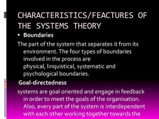 CHARACTERISTICS/FEACTURES OF
THE SYSTEMS THEORY
 Boundaries

The part of the system that separates it from its
environment. The four types of boundaries
involved in the process are
physical, linquistical, systematic and
psychological boundaries.
Goal-directedness
systems are goal oriented and engage in feedback
in order to meet the goals of the organisation.
Also, every part of the system is interdependent
with each other working together towards the

 