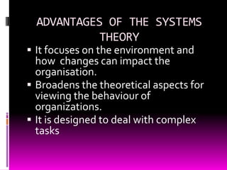 ADVANTAGES OF THE SYSTEMS
THEORY

 It focuses on the environment and

how changes can impact the
organisation.
 Broadens the theoretical aspects for
viewing the behaviour of
organizations.
 It is designed to deal with complex
tasks

 