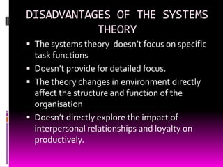 DISADVANTAGES OF THE SYSTEMS
THEORY
 The systems theory doesn’t focus on specific

task functions
 Doesn’t provide for detailed focus.
 The theory changes in environment directly
affect the structure and function of the
organisation
 Doesn’t directly explore the impact of
interpersonal relationships and loyalty on
productively.

 