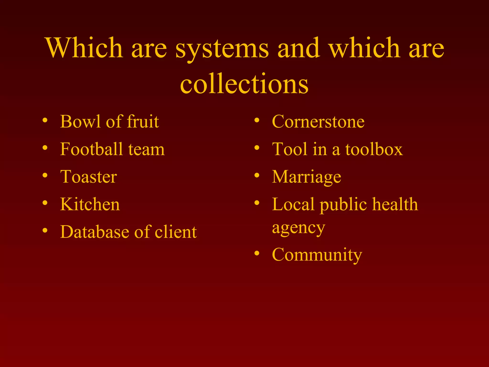 Which are systems and which are 
collections 
• Bowl of fruit 
• Football team 
• Toaster 
• Kitchen 
• Database of client 
• Cornerstone 
• Tool in a toolbox 
• Marriage 
• Local public health 
agency 
• Community 
 