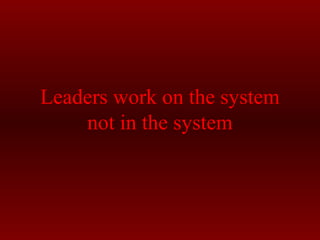 Leaders work on the system 
not in the system 

