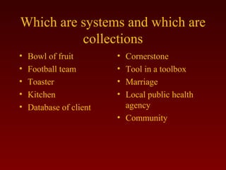 Which are systems and which are 
collections 
• Bowl of fruit 
• Football team 
• Toaster 
• Kitchen 
• Database of client 
• Cornerstone 
• Tool in a toolbox 
• Marriage 
• Local public health 
agency 
• Community 
 
