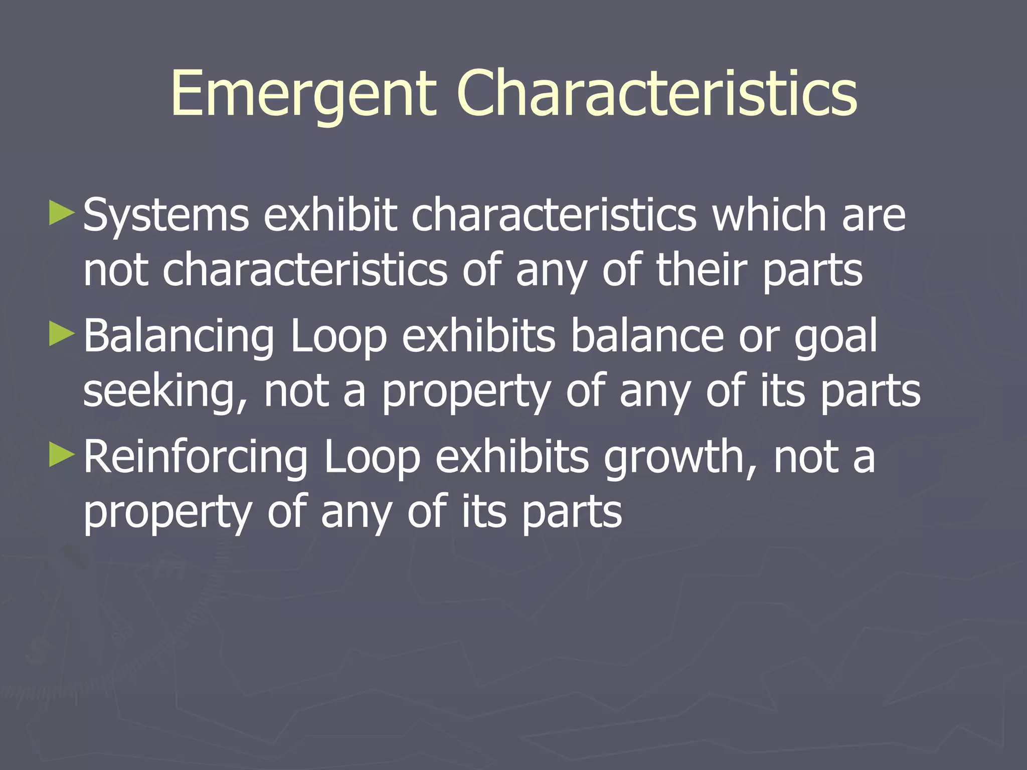 Emergent Characteristics Systems exhibit characteristics which are not characteristics of any of their parts Balancing Loop exhibits balance or goal seeking, not a property of any of its parts Reinforcing Loop exhibits growth, not a property of any of its parts 