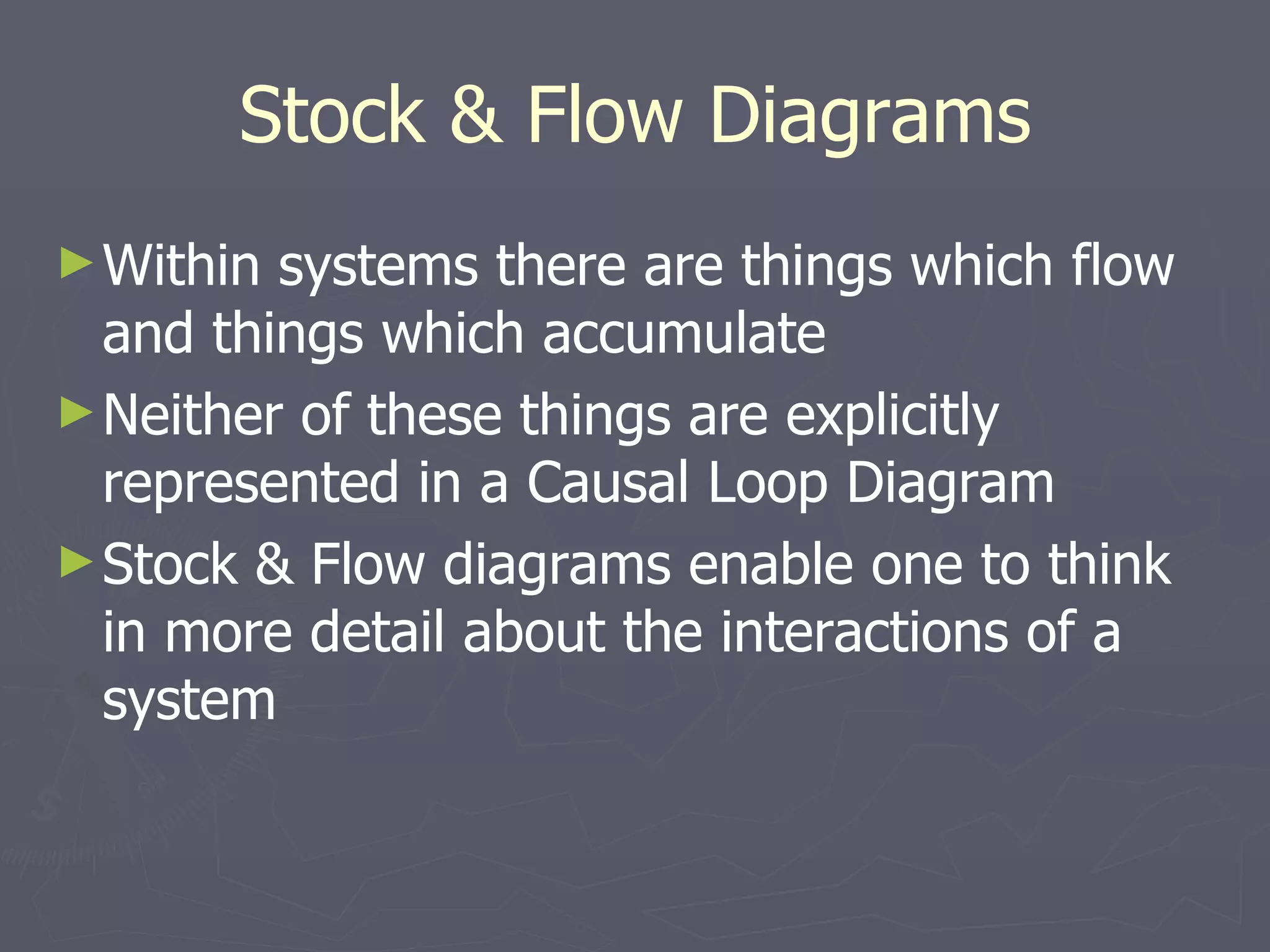 Stock & Flow Diagrams Within systems there are things which flow and things which accumulate Neither of these things are explicitly represented in a Causal Loop Diagram Stock & Flow diagrams enable one to think in more detail about the interactions of a system 