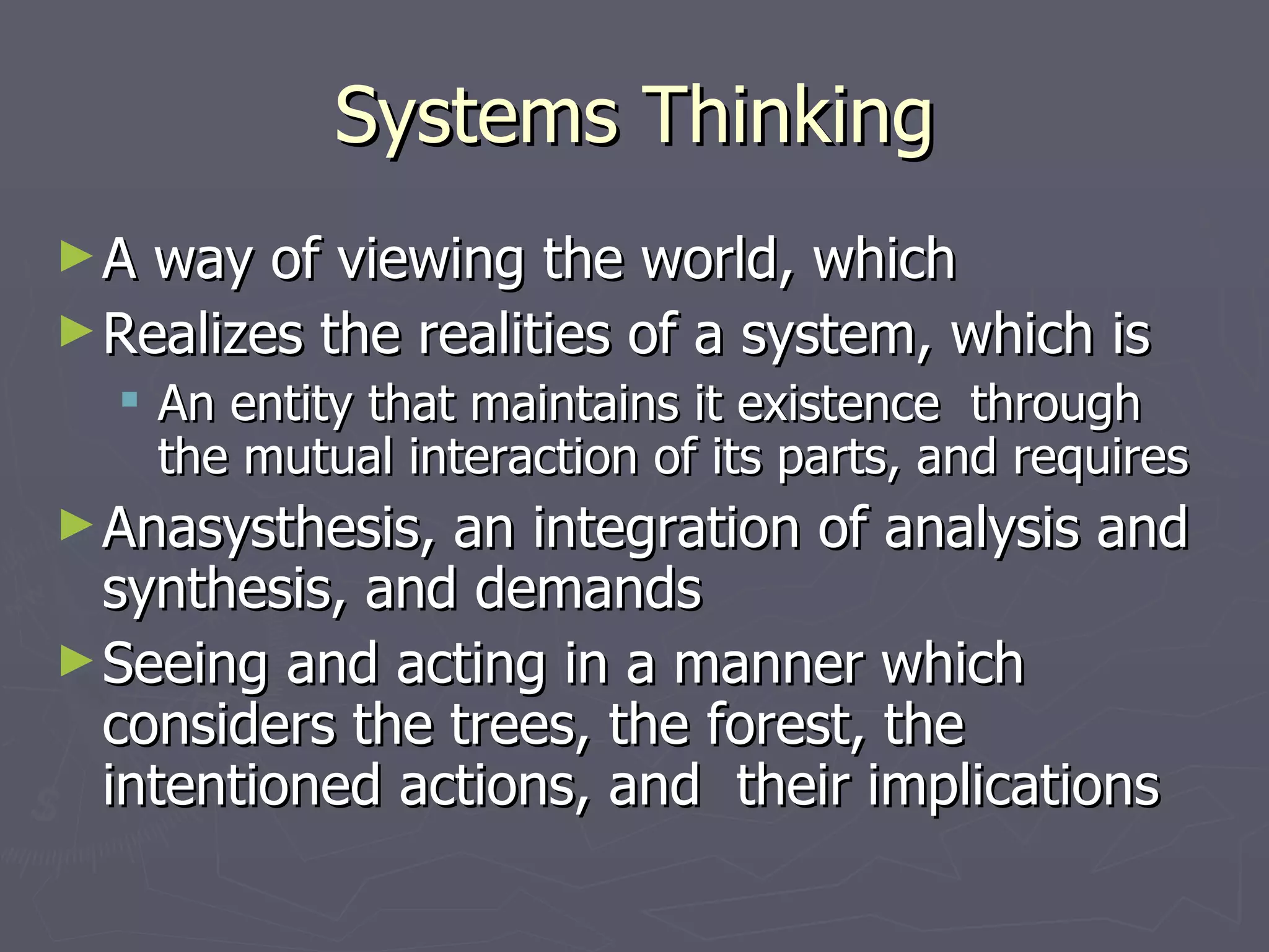 Systems Thinking A way of viewing the world, which Realizes the realities of a system, which is An entity that maintains it existence  through the mutual interaction of its parts, and requires Anasysthesis, an integration of analysis and synthesis, and demands Seeing and acting in a manner which considers the trees, the forest, the intentioned actions, and  their implications 