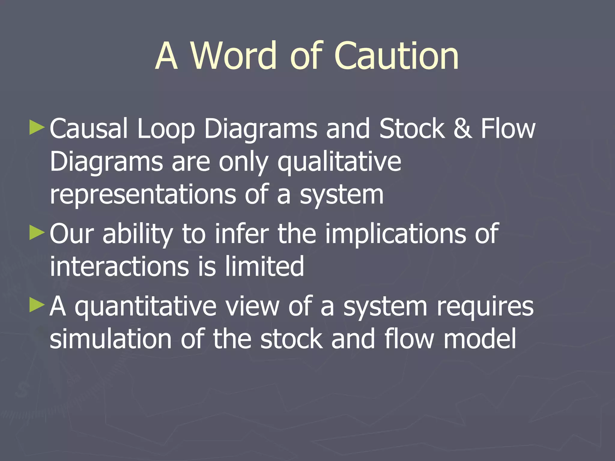 A Word of Caution Causal Loop Diagrams and Stock & Flow Diagrams are only qualitative representations of a system Our ability to infer the implications of interactions is limited A quantitative view of a system requires simulation of the stock and flow model 