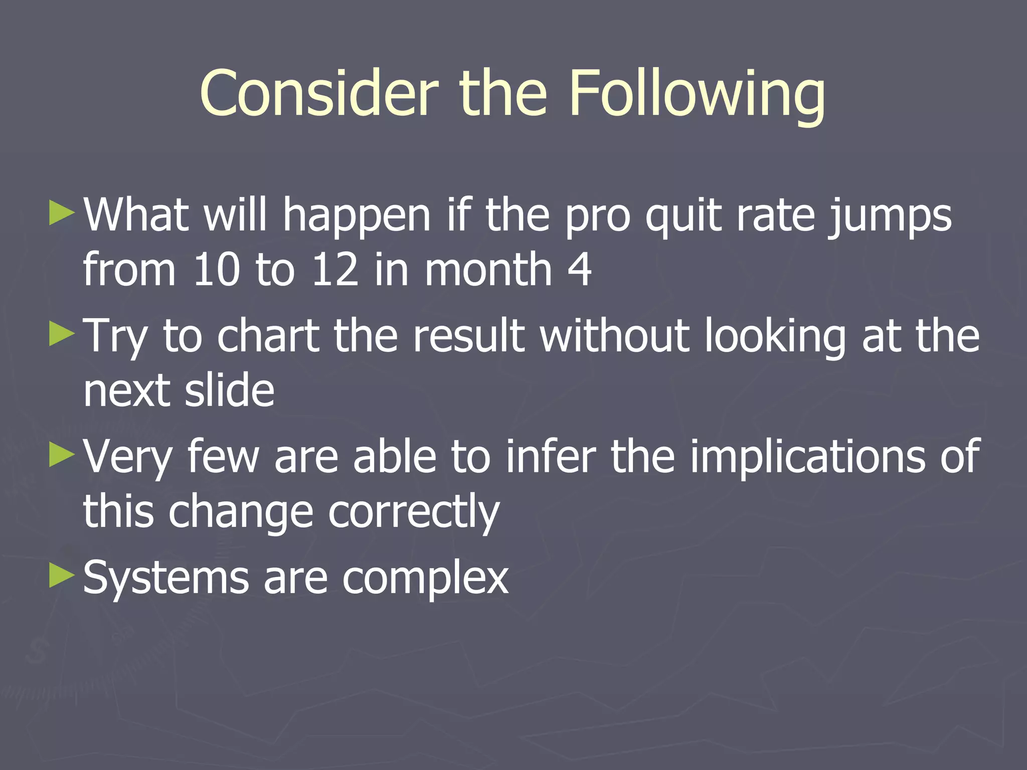 Consider the Following What will happen if the pro quit rate jumps from 10 to 12 in month 4 Try to chart the result without looking at the next slide Very few are able to infer the implications of this change correctly Systems are complex 