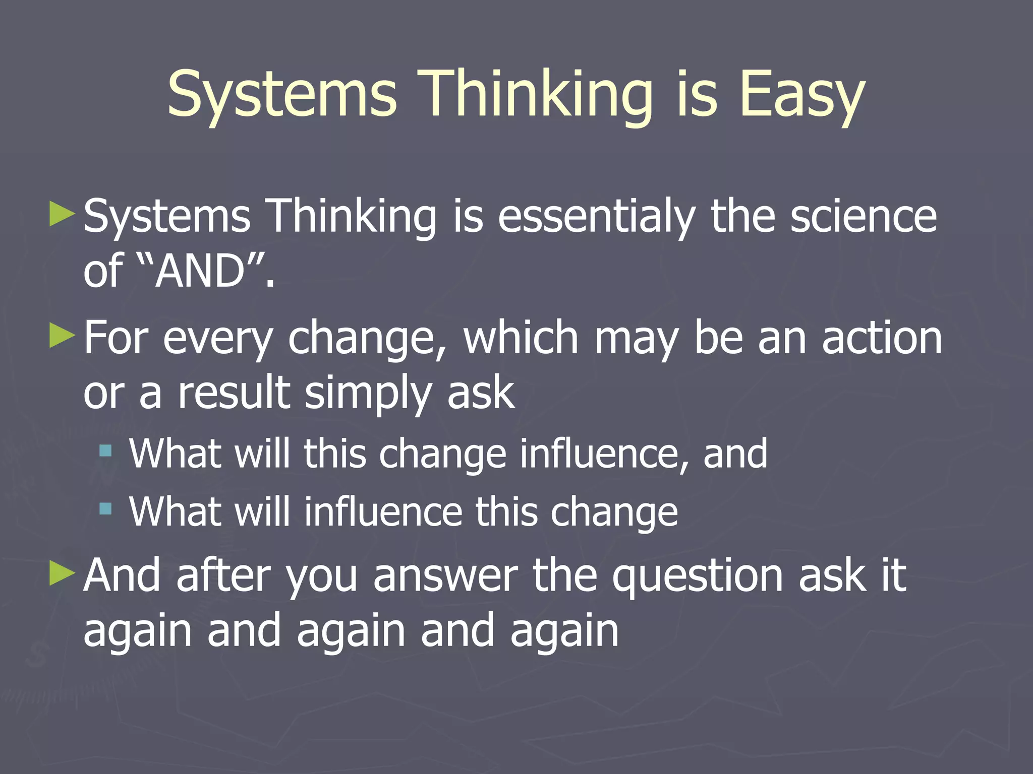 Systems Thinking is Easy Systems Thinking is essentialy the science of “AND”. For every change, which may be an action or a result simply ask What will this change influence, and What will influence this change And after you answer the question ask it again and again and again 