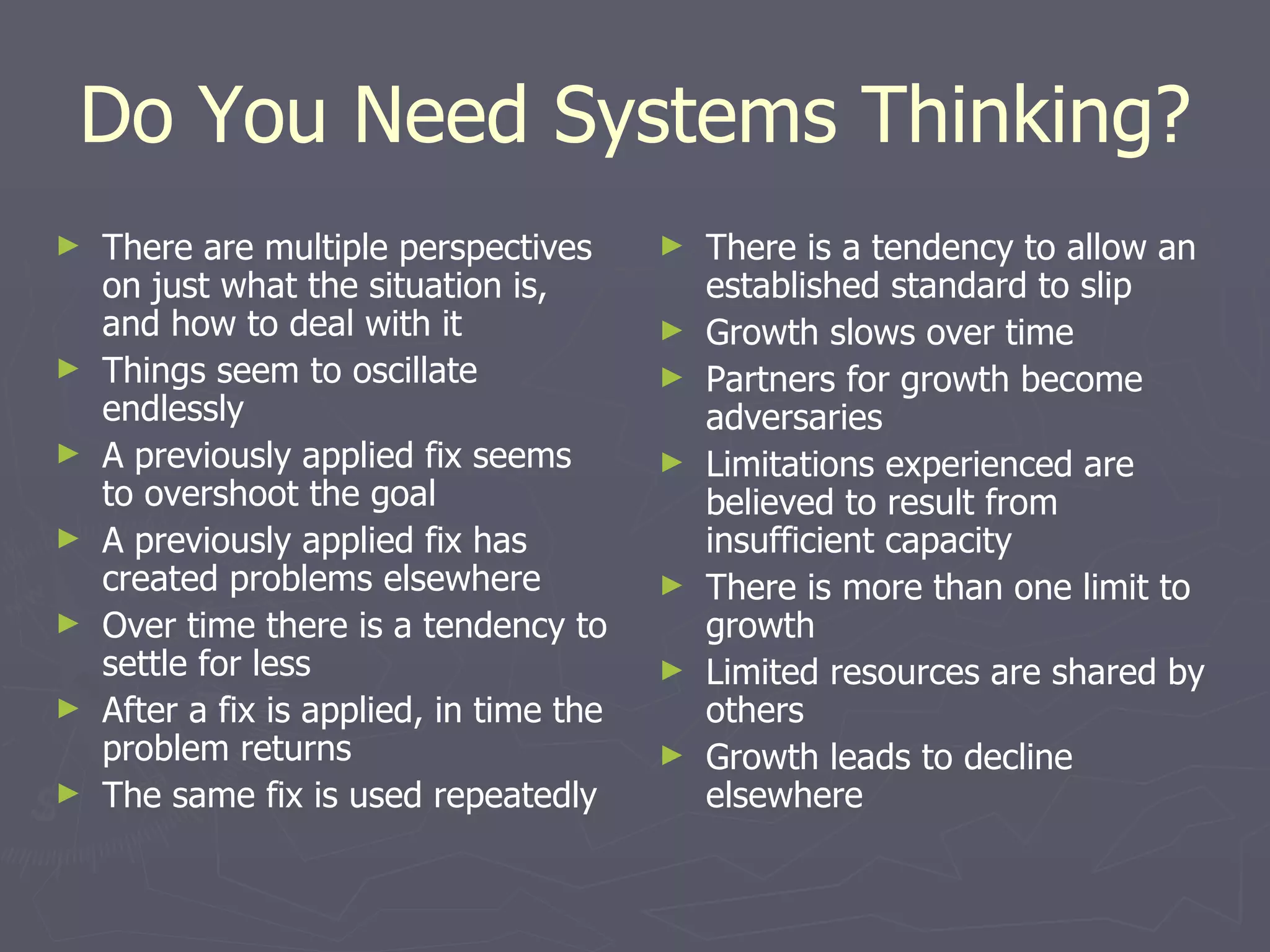 Do You Need Systems Thinking? There are multiple perspectives on just what the situation is, and how to deal with it Things seem to oscillate endlessly A previously applied fix seems to overshoot the goal A previously applied fix has created problems elsewhere Over time there is a tendency to settle for less After a fix is applied, in time the problem returns The same fix is used repeatedly There is a tendency to allow an established standard to slip  Growth slows over time Partners for growth become adversaries Limitations experienced are believed to result from insufficient capacity There is more than one limit to growth Limited resources are shared by others Growth leads to decline elsewhere 